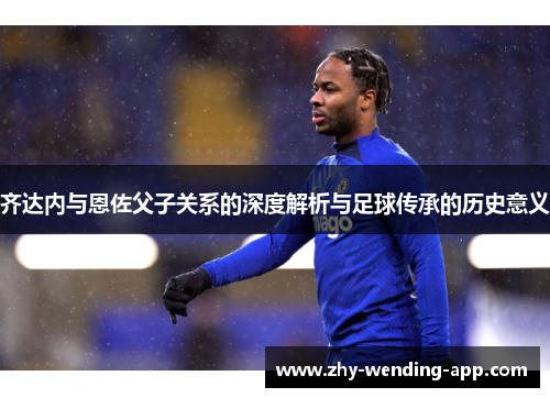 齐达内与恩佐父子关系的深度解析与足球传承的历史意义