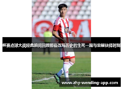 杯赛点球大战经典瞬间回顾那些改写历史的生死一踢与荣耀抉择时刻